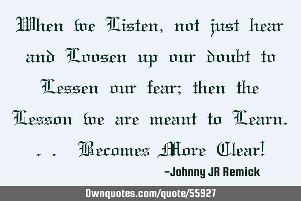 When we Listen, not just hear and Loosen up our doubt to Lessen our fear; then the Lesson we are