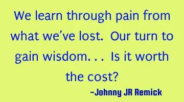 We learn through pain from what we’ve lost. Our turn to gain wisdom... Is it worth the cost?
