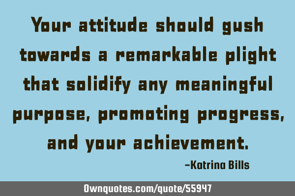 Your attitude should gush towards a remarkable plight that solidify any meaningful purpose,