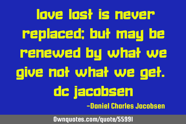 "Love lost is never replaced; but may be renewed by what we give not what we get." DC J