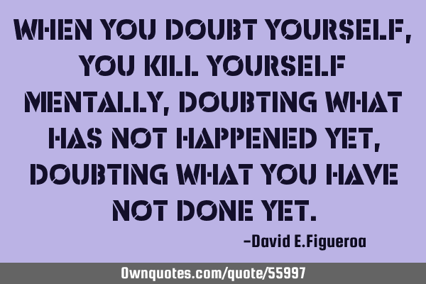 When you doubt yourself, you kill yourself mentally, doubting what has not happened yet, doubting