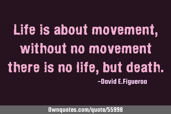 Life is about movement, without no movement there is no life, but