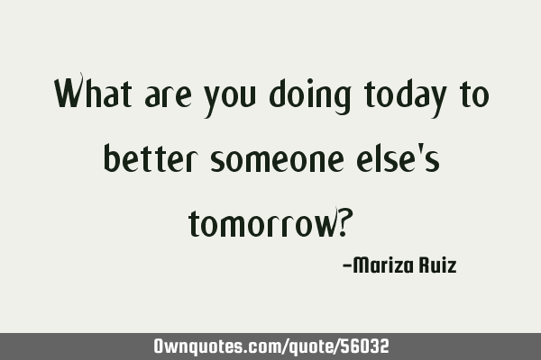 What are you doing today to better someone else