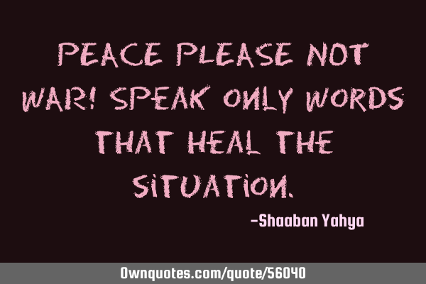 PEACE PLEASE NOT WAR! Speak only words that heal the