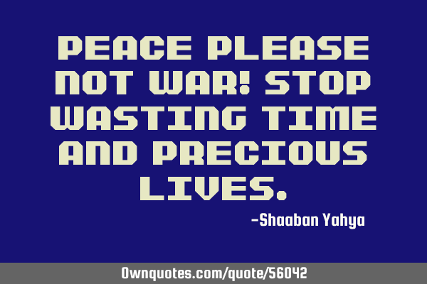 PEACE PLEASE NOT WAR! Stop wasting time and precious