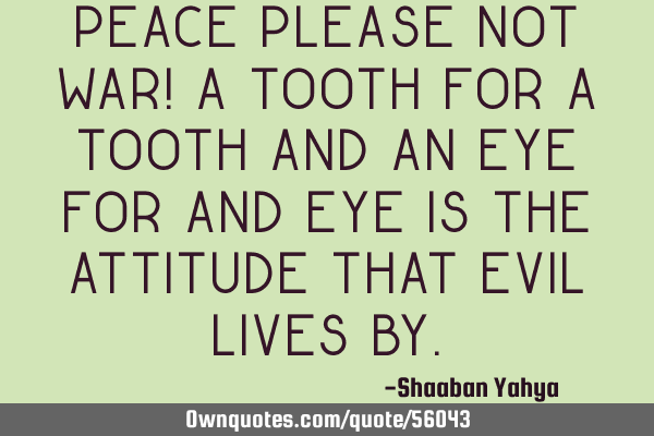 PEACE PLEASE NOT WAR! A tooth for a tooth and an eye for and eye is the attitude that evil lives