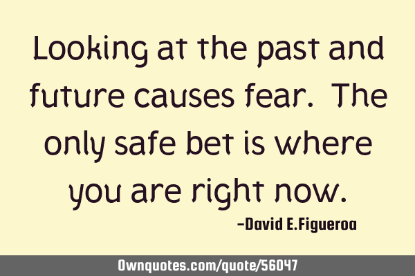 Looking at the past and future causes fear. The only safe bet is where you are right