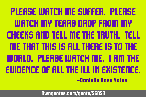 Please watch me suffer. Please watch my tears drop from my cheeks and tell me the truth. Tell me