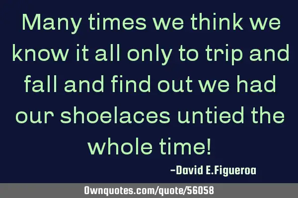 Many times we think we know it all only to trip and fall and find out we had our shoelaces untied