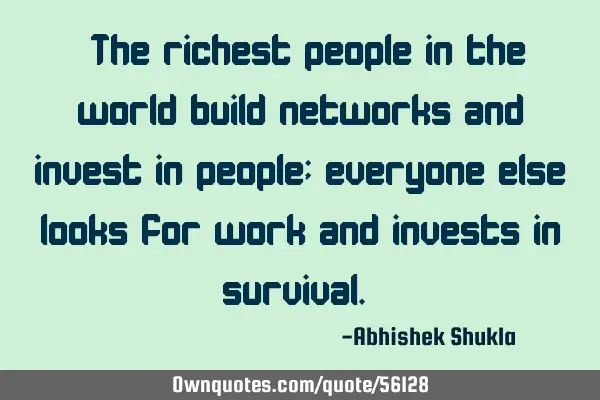 “The richest people in the world build networks and invest in people; everyone else looks for