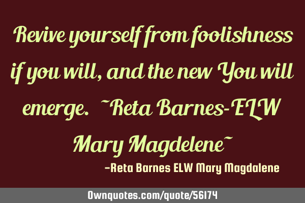 Revive yourself from foolishness if you will, and the new You will emerge. ~Reta Barnes-ELW Mary M