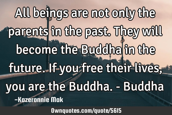 All beings are not only the parents in the past. They will become the Buddha in the future. If you