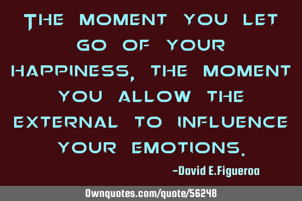 The moment you let go of your happiness, the moment you allow the external to influence your