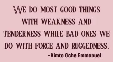 We do most good things with weakness and tenderness while bad ones we do with force and ruggedness.