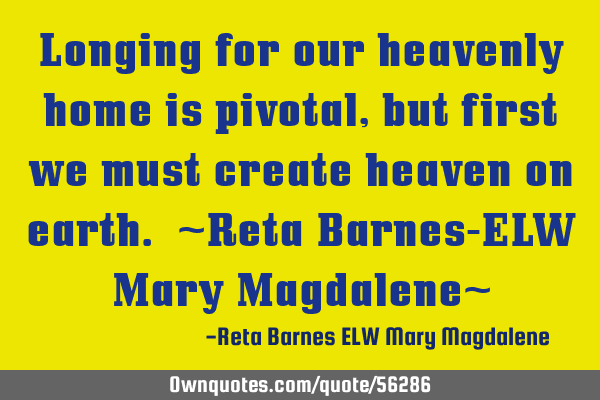 Longing for our heavenly home is pivotal, but first we must create heaven on earth. ~Reta Barnes-ELW