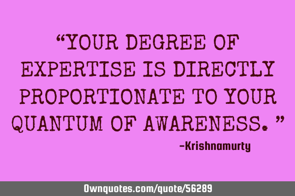 “YOUR DEGREE OF EXPERTISE IS DIRECTLY PROPORTIONATE TO YOUR QUANTUM OF AWARENESS.”