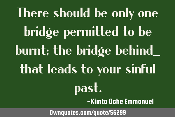 There should be only one bridge permitted to be burnt; the bridge behind_ that leads to your sinful