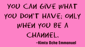 You can give what you don't have; only when you be a channel.