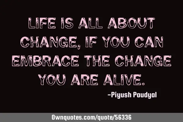 Life is all about change, if you can embrace the change you are