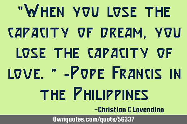 "When you lose the capacity of dream,you lose the capacity of love." -Pope Francis in the P