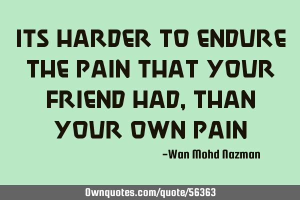 Its harder to endure the pain that your friend had, than your own
