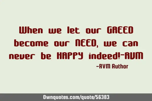 When we let our GREED become our NEED, we can never be HAPPY indeed!-RVM