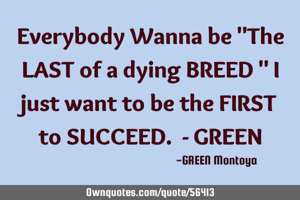 Everybody Wanna be "The LAST of a dying BREED " I just want to be the FIRST to SUCCEED. - GREEN