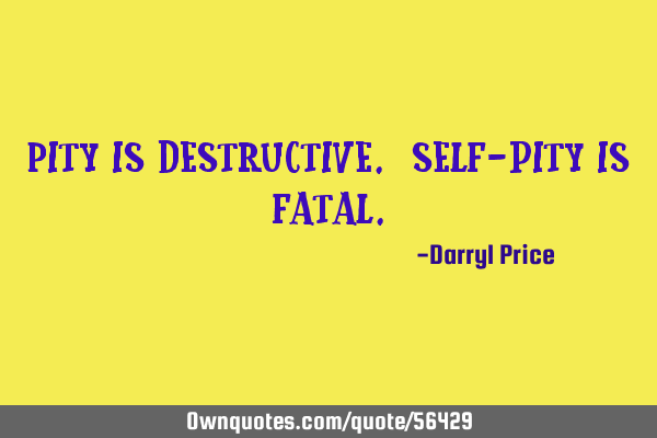 Pity is destructive. Self-pity is