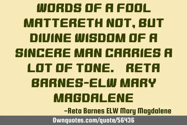 Words of a fool mattereth not, but divine wisdom of a sincere man carries a lot of tone. ~Reta B