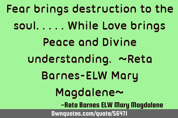 Fear brings destruction to the soul.....while Love brings Peace and Divine understanding. ~Reta B