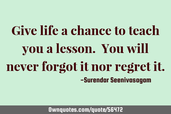 Give life a chance to teach you a lesson. You will never forgot it nor regret