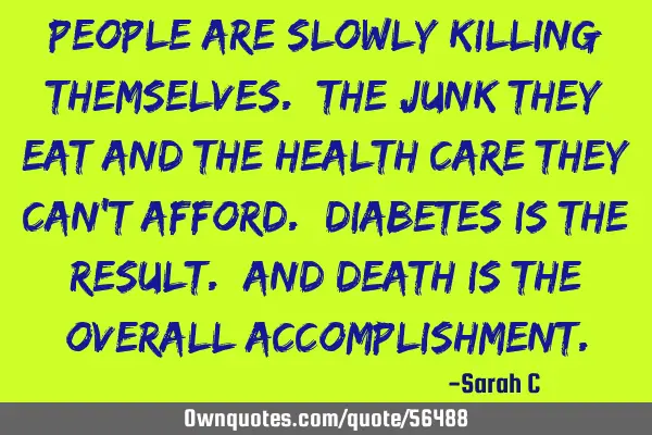 People are slowly killing themselves. The junk they eat and the health care they can