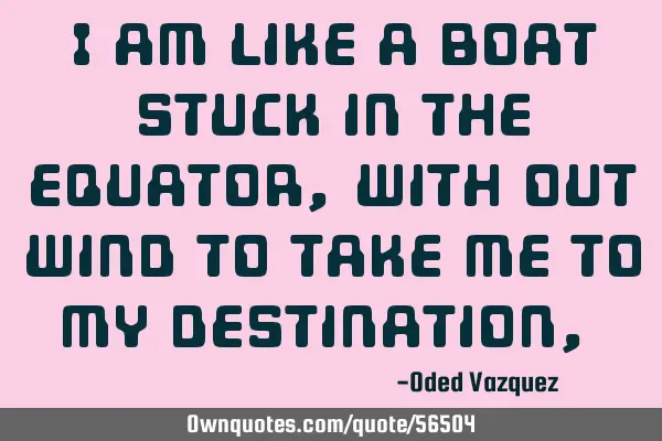 I am like a boat stuck in the equator, with out wind to take me to my destination ,