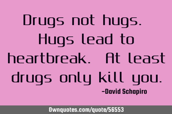 Drugs not hugs. Hugs lead to heartbreak. At least drugs only kill