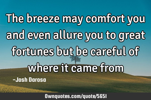 The breeze may comfort you and even allure you to great fortunes but be careful of where it came