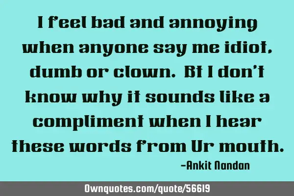 I feel bad and annoying when anyone say me idiot,dumb or clown. Bt i don