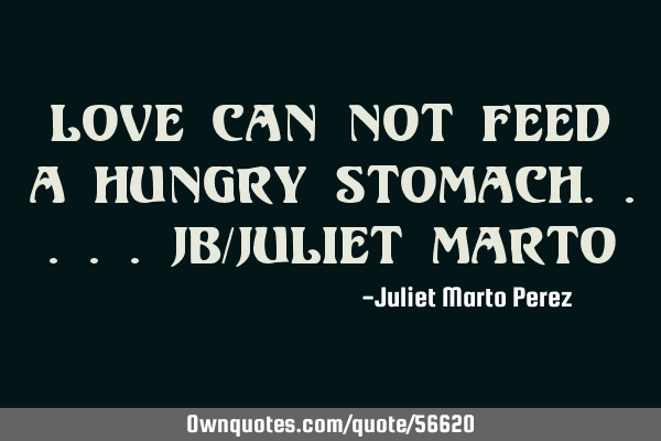 Love can not feed a hungry stomach.....JB/Juliet