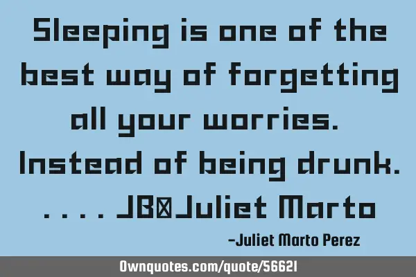 Sleeping is one of the best way of forgetting all your worries. Instead of being drunk.....JB/J