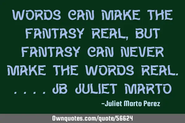 Words can make the fantasy real, But fantasy can never make the words real.....JB/Juliet M