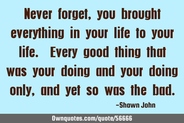 Never forget, you brought everything in your life to your life. Every good thing that was your