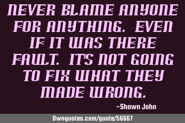 Never blame anyone for anything. Even if it was there fault. It