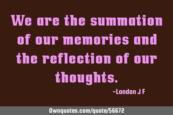 We are the summation of our memories and the reflection of our