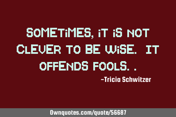 Sometimes, it is not clever to be wise. It offends