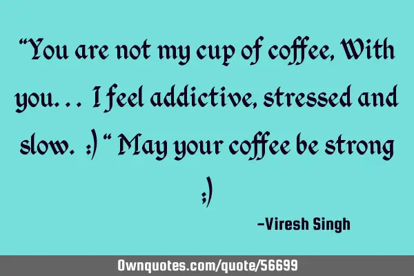 "You are not my cup of coffee, With you... I feel addictive, stressed and slow. :) " May your