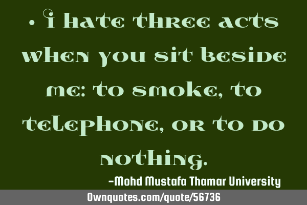 • I hate three acts when you sit beside me: to smoke, to telephone, or to do