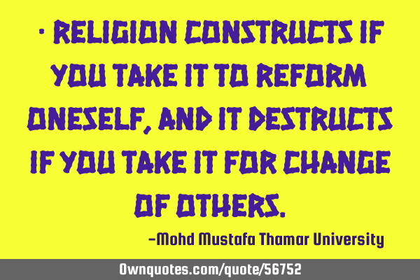 • Religion constructs if you take it to reform oneself, and it destructs if you take it for