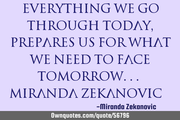 Everything we go through today, prepares us for what we need to face tomorrow... Miranda Zekanovic 