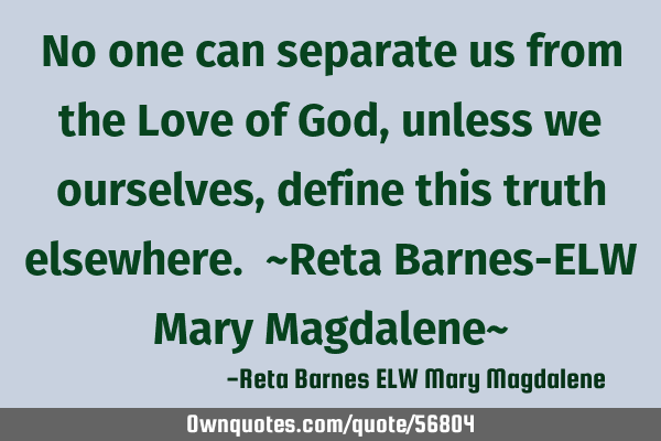 No one can separate us from the Love of God, unless we ourselves, define this truth elsewhere. ~R