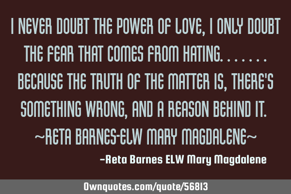 I never doubt the power of Love, I only doubt the fear that comes from Hating.......because the