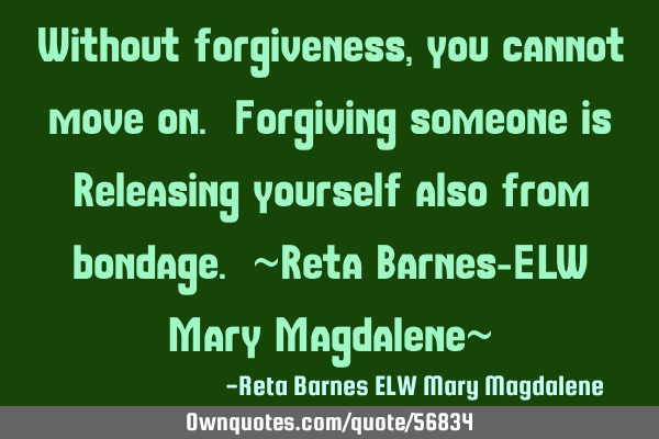 Without forgiveness, you cannot move on. Forgiving someone is Releasing yourself also from bondage.